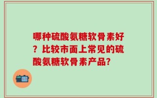 哪种硫酸氨糖软骨素好？比较市面上常见的硫酸氨糖软骨素产品？