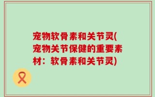 宠物软骨素和关节灵(宠物关节保健的重要素材：软骨素和关节灵)