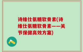 诗维仕氨糖软骨素(诗维仕氨糖软骨素——关节保健高效方案)