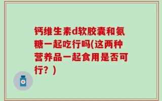钙维生素d软胶囊和氨糖一起吃行吗(这两种营养品一起食用是否可行？)