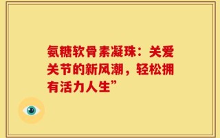 氨糖软骨素凝珠：关爱关节的新风潮，轻松拥有活力人生”