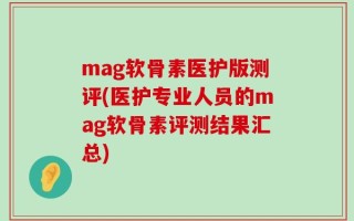 mag软骨素医护版测评(医护专业人员的mag软骨素评测结果汇总)