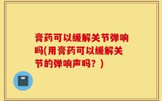 膏药可以缓解关节弹响吗(用膏药可以缓解关节的弹响声吗？)