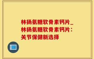 林扬氨糖软骨素钙片_林扬氨糖软骨素钙片：关节保健新选择