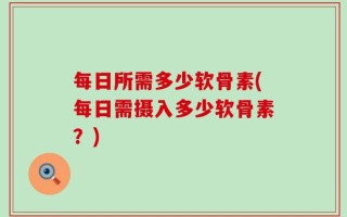 每日所需多少软骨素(每日需摄入多少软骨素？)