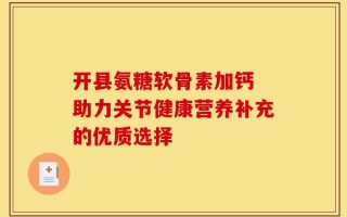 开县氨糖软骨素加钙 助力关节健康营养补充的优质选择