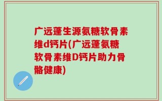 广远蓬生源氨糖软骨素维d钙片(广远蓬氨糖软骨素维D钙片助力骨骼健康)