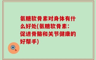 氨糖软骨素对身体有什么好处(氨糖软骨素：促进骨骼和关节健康的好帮手)