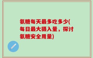 氨糖每天最多吃多少(每日最大摄入量，探讨氨糖安全用量)