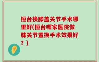 桓台换膝盖关节手术哪里好(桓台哪家医院做膝关节置换手术效果好？)