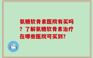 氨糖软骨素医院有买吗？了解氨糖软骨素治疗在哪些医院可买到？