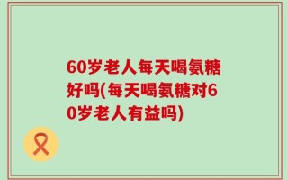 60岁老人每天喝氨糖好吗(每天喝氨糖对60岁老人有益吗)