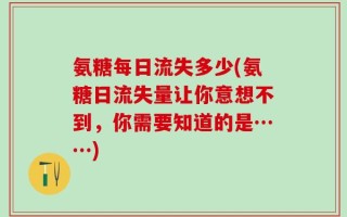 氨糖每日流失多少(氨糖日流失量让你意想不到，你需要知道的是……)