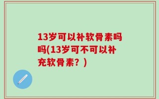 13岁可以补软骨素吗吗(13岁可不可以补充软骨素？)