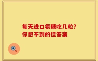 每天进口氨糖吃几粒？你想不到的佳答案