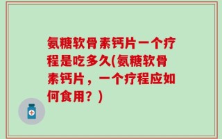 氨糖软骨素钙片一个疗程是吃多久(氨糖软骨素钙片，一个疗程应如何食用？)