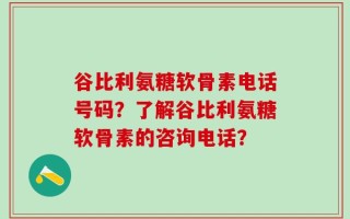 谷比利氨糖软骨素电话号码？了解谷比利氨糖软骨素的咨询电话？