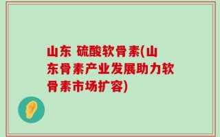 山东 硫酸软骨素(山东骨素产业发展助力软骨素市场扩容)