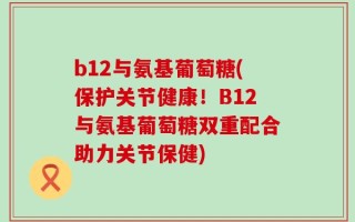 b12与氨基葡萄糖(保护关节健康！B12与氨基葡萄糖双重配合助力关节保健)