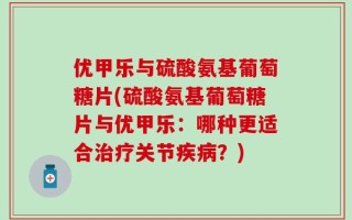 优甲乐与硫酸氨基葡萄糖片(硫酸氨基葡萄糖片与优甲乐：哪种更适合治疗关节疾病？)