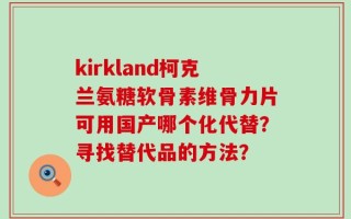 kirkland柯克兰氨糖软骨素维骨力片可用国产哪个化代替？寻找替代品的方法？