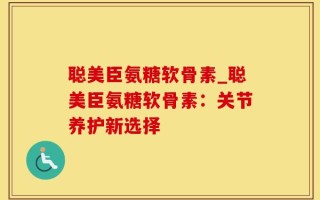 聪美臣氨糖软骨素_聪美臣氨糖软骨素：关节养护新选择