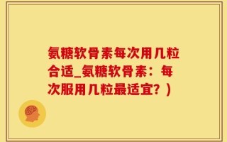 氨糖软骨素每次用几粒合适_氨糖软骨素：每次服用几粒最适宜？)