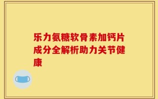 乐力氨糖软骨素加钙片成分全解析助力关节健康