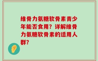 维骨力氨糖软骨素青少年能否食用？详解维骨力氨糖软骨素的适用人群？