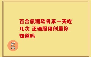百合氨糖软骨素一天吃几次 正确服用剂量你知道吗