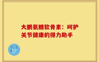 大鹏氨糖软骨素：呵护关节健康的得力助手