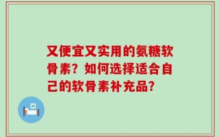 又便宜又实用的氨糖软骨素？如何选择适合自己的软骨素补充品？