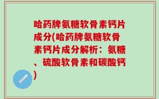 哈药牌氨糖软骨素钙片成分(哈药牌氨糖软骨素钙片成分解析：氨糖、硫酸软骨素和碳酸钙)