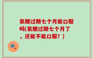氨糖过期七个月能口服吗(氨糖过期七个月了，还能不能口服？)