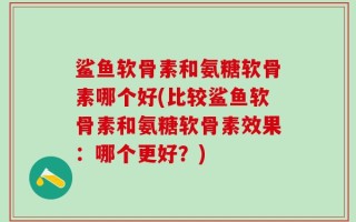 鲨鱼软骨素和氨糖软骨素哪个好(比较鲨鱼软骨素和氨糖软骨素效果：哪个更好？)