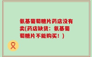 氨基葡萄糖片药店没有卖(药店缺货：氨基葡萄糖片不能购买！)