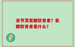 关节灵氨糖软骨素？氨糖软骨素是什么？