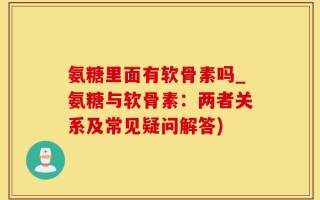氨糖里面有软骨素吗_氨糖与软骨素：两者关系及常见疑问解答)