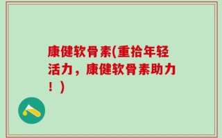 康健软骨素(重拾年轻活力，康健软骨素助力！)