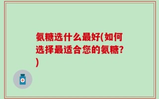 氨糖选什么最好(如何选择最适合您的氨糖？)
