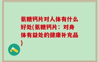 氨糖钙片对人体有什么好处(氨糖钙片：对身体有益处的健康补充品)