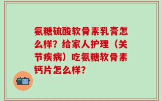 氨糖硫酸软骨素乳膏怎么样？给家人护理（关节疾病）吃氨糖软骨素钙片怎么样？