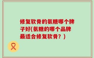 修复软骨的氨糖哪个牌子好(氨糖的哪个品牌最适合修复软骨？)