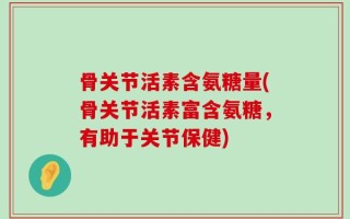 骨关节活素含氨糖量(骨关节活素富含氨糖，有助于关节保健)