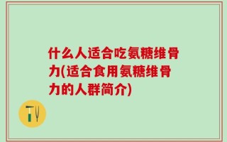 什么人适合吃氨糖维骨力(适合食用氨糖维骨力的人群简介)