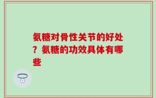 氨糖对骨性关节的好处？氨糖的功效具体有哪些