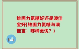 维固力氨糖好还是澳佳宝好(维固力氨糖与澳佳宝：哪种更优？)
