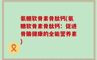 氨糖软骨素骨肽钙(氨糖软骨素骨肽钙：促进骨骼健康的全能营养素)