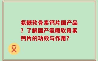 氨糖软骨素钙片国产品？了解国产氨糖软骨素钙片的功效与作用？