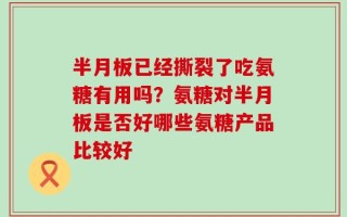 半月板已经撕裂了吃氨糖有用吗？氨糖对半月板是否好哪些氨糖产品比较好